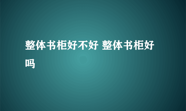 整体书柜好不好 整体书柜好吗