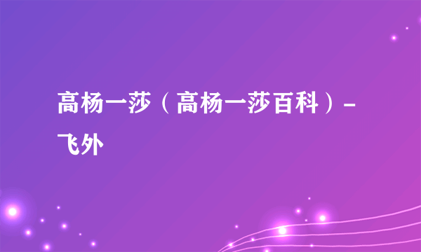 高杨一莎（高杨一莎百科）-飞外