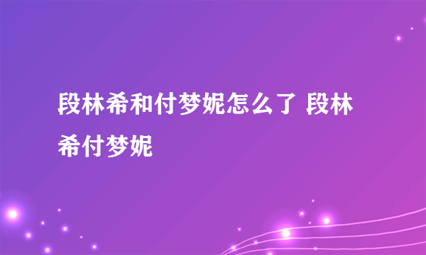 段林希和付梦妮怎么了 段林希付梦妮