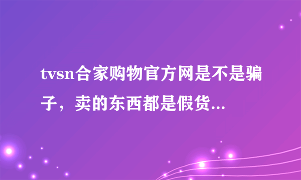 tvsn合家购物官方网是不是骗子，卖的东西都是假货吗？？？？？？？？？？