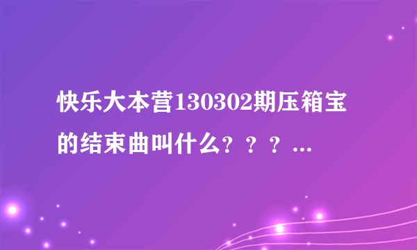 快乐大本营130302期压箱宝的结束曲叫什么？？？急急急！！！