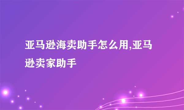 亚马逊海卖助手怎么用,亚马逊卖家助手