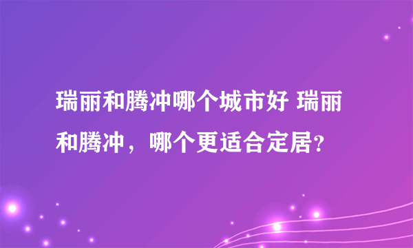 瑞丽和腾冲哪个城市好 瑞丽和腾冲，哪个更适合定居？
