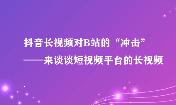 抖音长视频对B站的“冲击”——来谈谈短视频平台的长视频