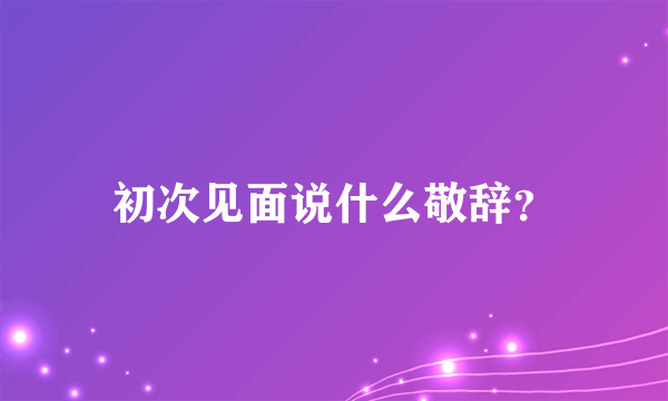 初次见面说什么敬辞？