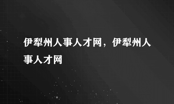伊犁州人事人才网，伊犁州人事人才网