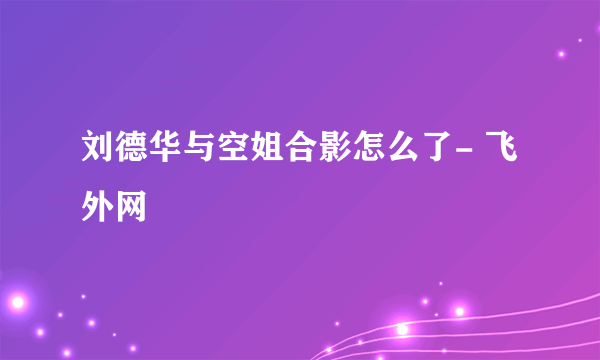 刘德华与空姐合影怎么了- 飞外网