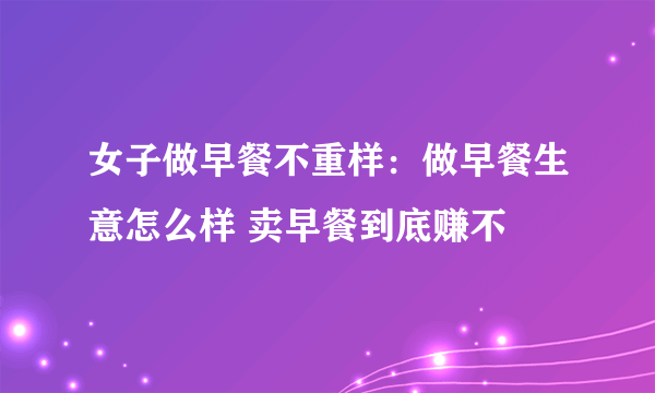 女子做早餐不重样：做早餐生意怎么样 卖早餐到底赚不