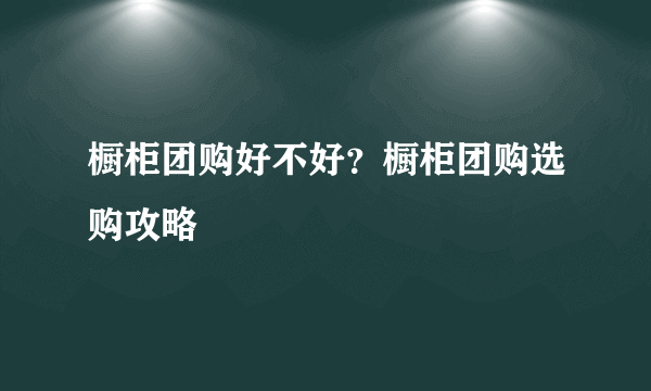 橱柜团购好不好？橱柜团购选购攻略
