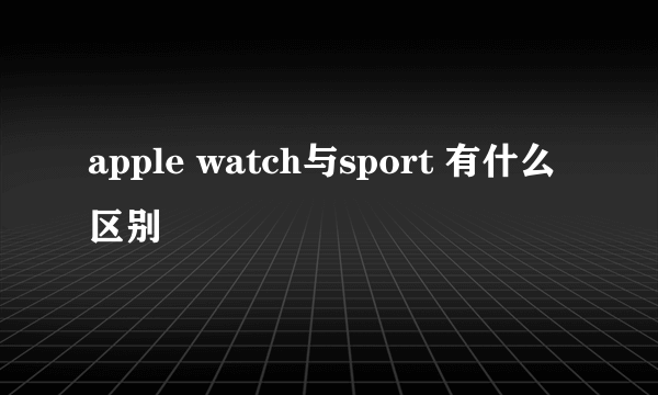 apple watch与sport 有什么区别